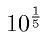 10^{\frac{1}{5}}
